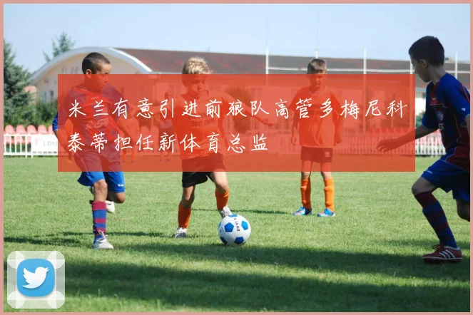 米兰有意引进前狼队高管多梅尼科泰蒂担任新体育总监