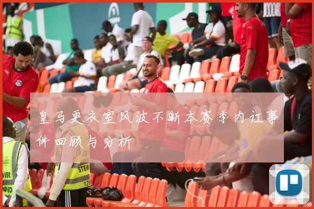 皇马更衣室风波不断本赛季内讧事件回顾与分析