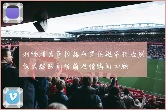 利物浦为萨拉赫和罗伯逊举行告别仪式球队训练前温情瞬间回顾
