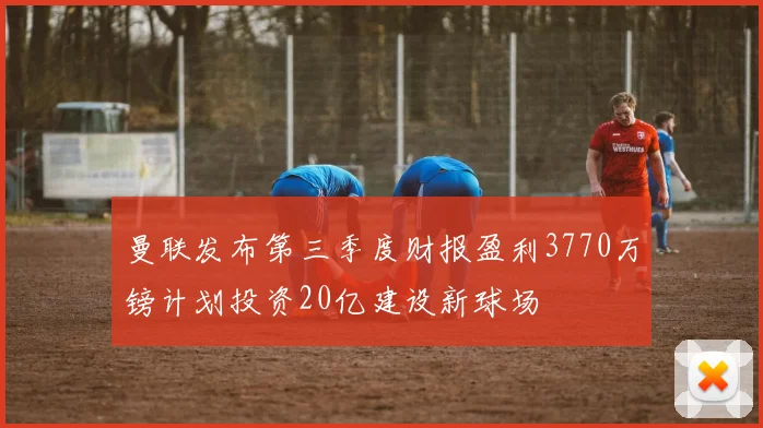 曼联发布第三季度财报盈利3770万镑计划投资20亿建设新球场