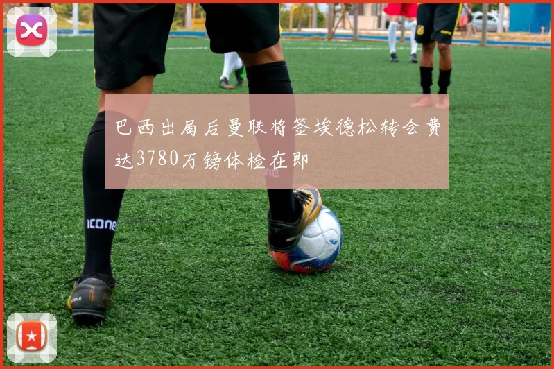 巴西出局后曼联将签埃德松转会费达3780万镑体检在即