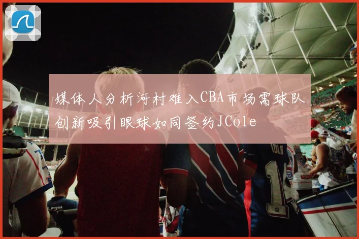 媒体人分析河村难入CBA市场需球队创新吸引眼球如同签约JCole