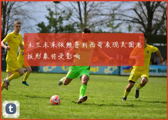 米兰未来依赖普利西奇表现美国老板形象将受影响
