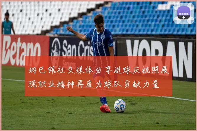 姆巴佩社交媒体分享进球庆祝照展现职业精神再度为球队贡献力量