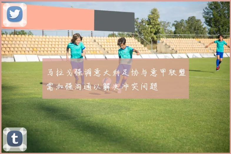 马拉戈强调意大利足协与意甲联盟需加强沟通以解决冲突问题