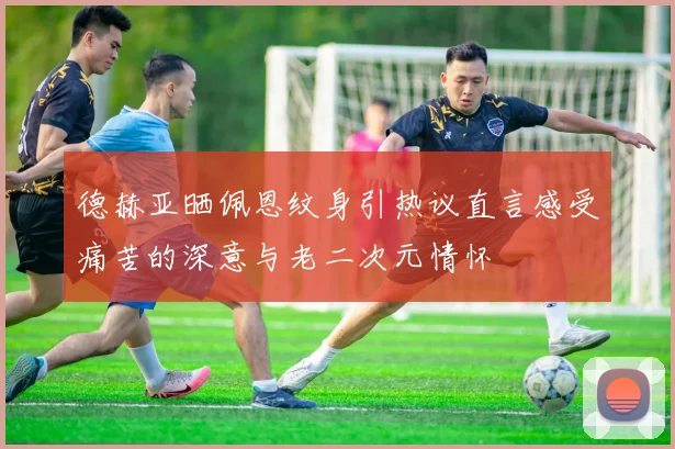 德赫亚晒佩恩纹身引热议直言感受痛苦的深意与老二次元情怀