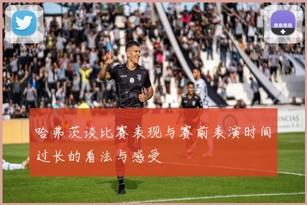 哈弗茨谈比赛表现与赛前表演时间过长的看法与感受