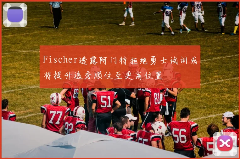Fischer透露阿门特拒绝勇士试训或将提升选秀顺位至更高位置