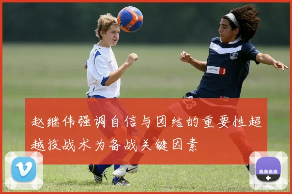 赵继伟强调自信与团结的重要性超越技战术为备战关键因素
