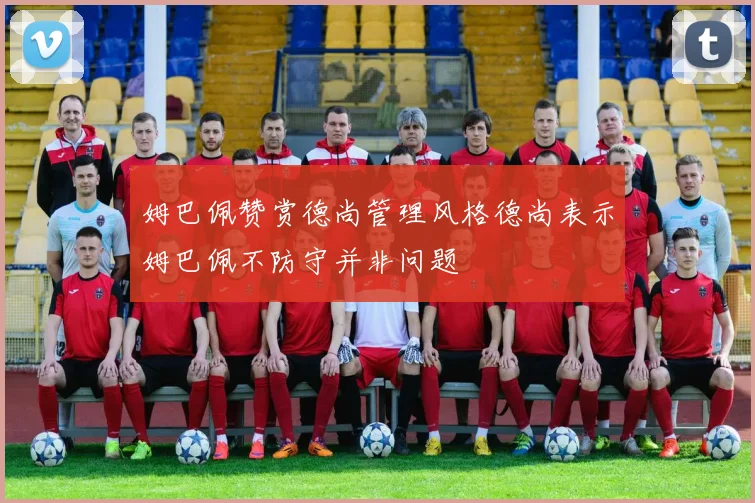 姆巴佩赞赏德尚管理风格德尚表示姆巴佩不防守并非问题