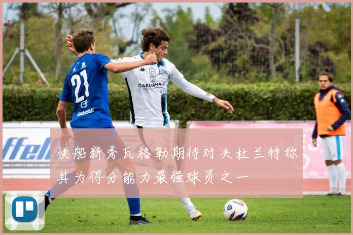 快船新秀瓦格勒期待对决杜兰特称其为得分能力最强球员之一