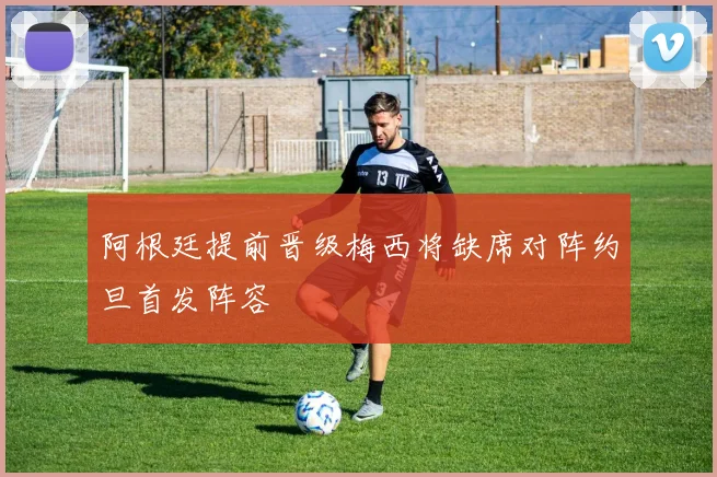 阿根廷提前晋级梅西将缺席对阵约旦首发阵容