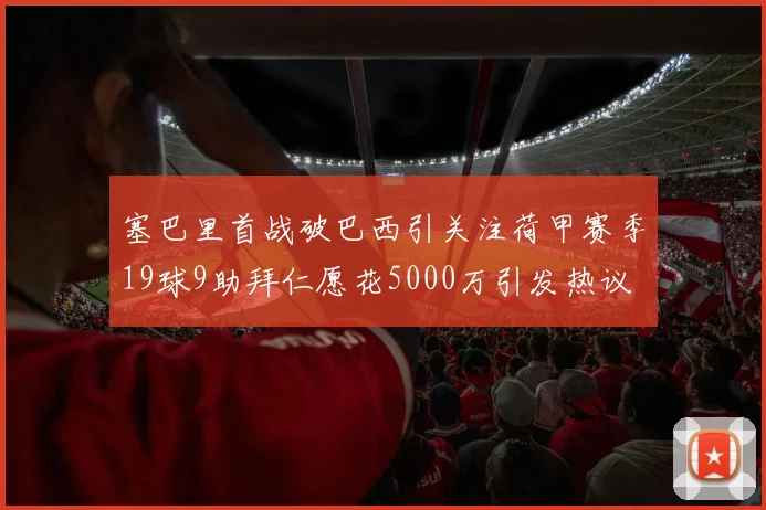 塞巴里首战破巴西引关注荷甲赛季19球9助拜仁愿花5000万引发热议