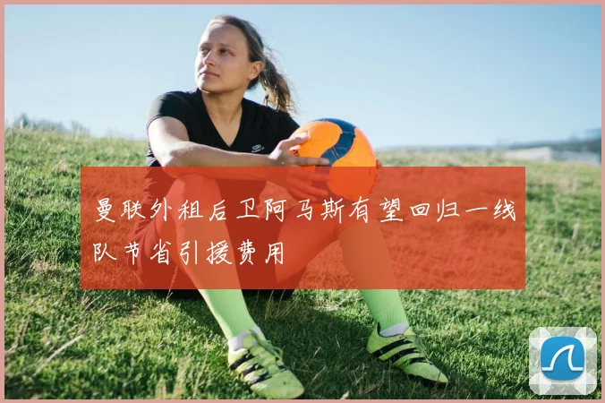 曼联外租后卫阿马斯有望回归一线队节省引援费用