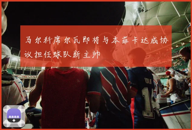 马尔科席尔瓦即将与本菲卡达成协议担任球队新主帅