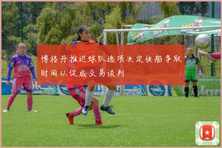 博格丹推迟球队选项决定快船争取时间以促成交易谈判