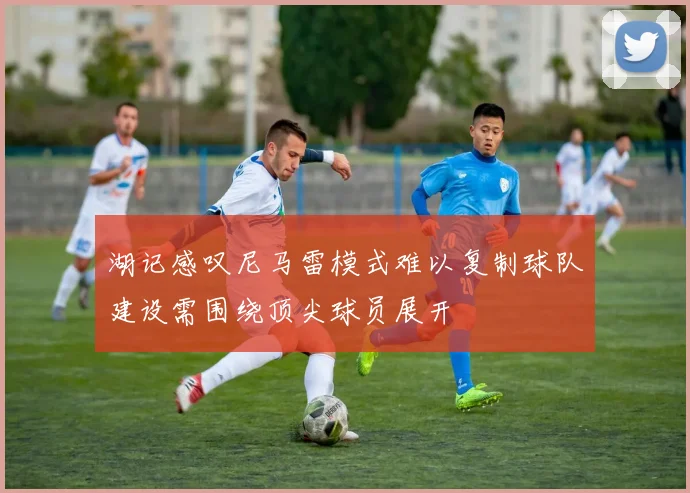 湖记感叹尼马雷模式难以复制球队建设需围绕顶尖球员展开