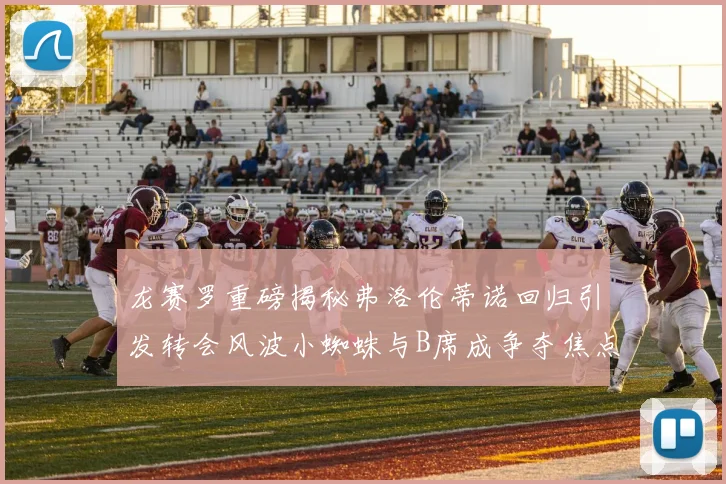 龙赛罗重磅揭秘弗洛伦蒂诺回归引发转会风波小蜘蛛与B席成争夺焦点