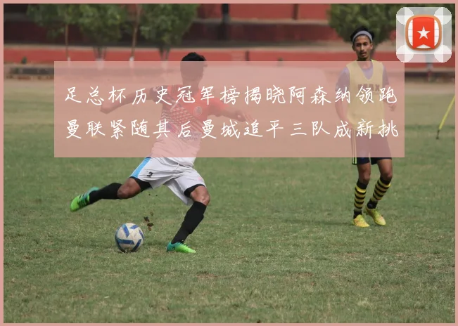 足总杯历史冠军榜揭晓阿森纳领跑曼联紧随其后曼城追平三队成新挑战