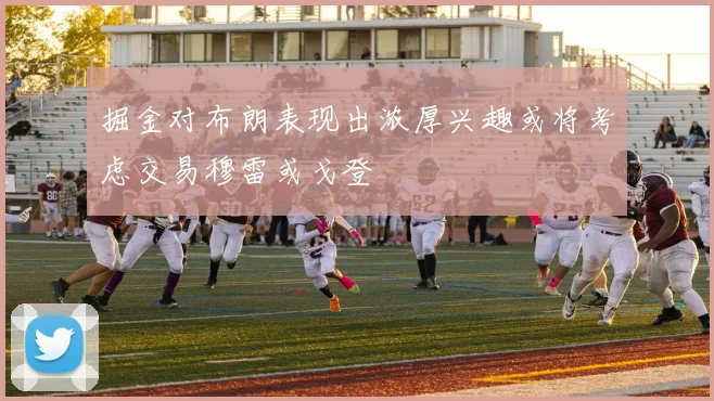 掘金对布朗表现出浓厚兴趣或将考虑交易穆雷或戈登