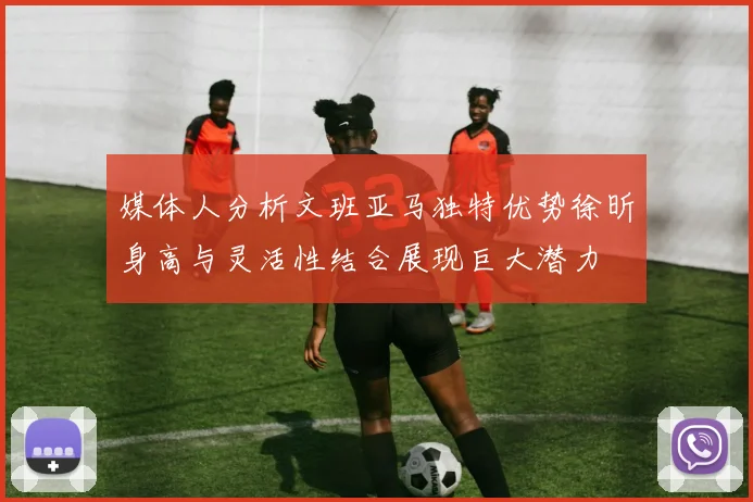媒体人分析文班亚马独特优势徐昕身高与灵活性结合展现巨大潜力