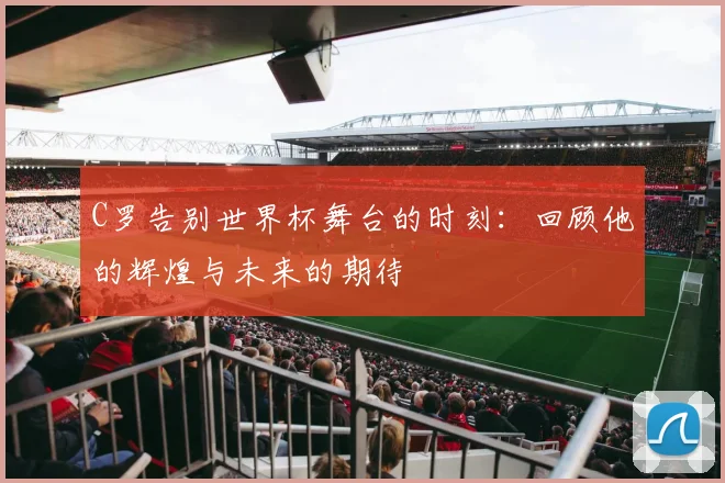 C罗告别世界杯舞台的时刻：回顾他的辉煌与未来的期待