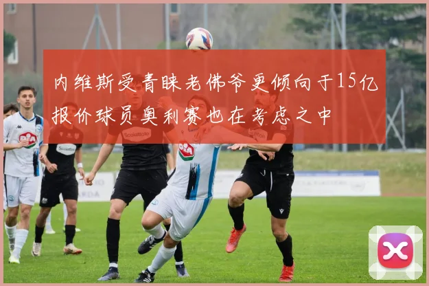 内维斯受青睐老佛爷更倾向于15亿报价球员奥利赛也在考虑之中
