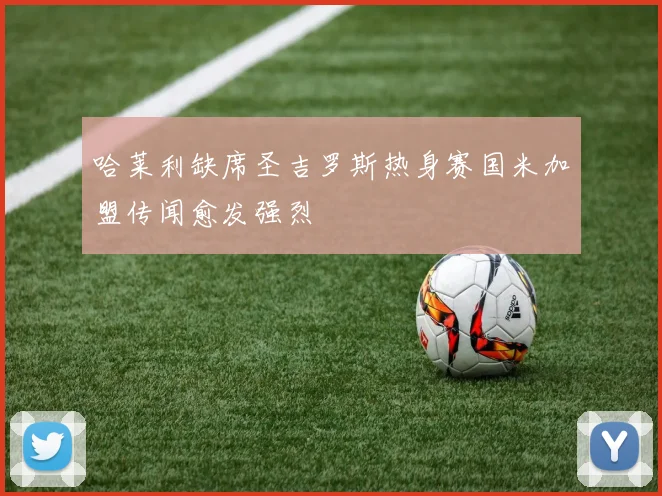 哈莱利缺席圣吉罗斯热身赛国米加盟传闻愈发强烈