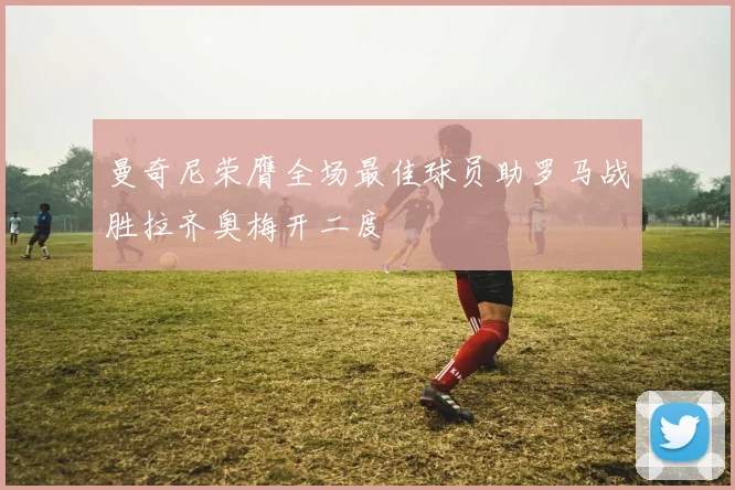 曼奇尼荣膺全场最佳球员助罗马战胜拉齐奥梅开二度